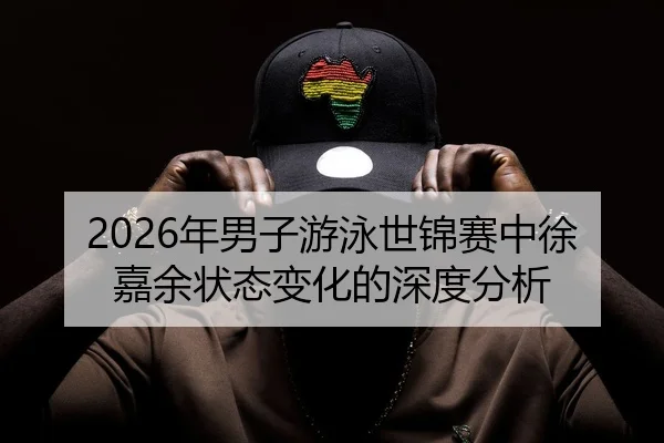 2026年男子游泳世锦赛中徐嘉余状态变化的深度分析