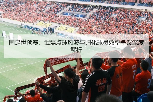 国足世预赛：武磊点球风波与归化球员效率争议深度解析