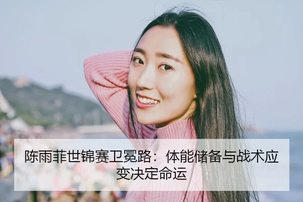 陈雨菲世锦赛卫冕路：体能储备与战术应变决定命运