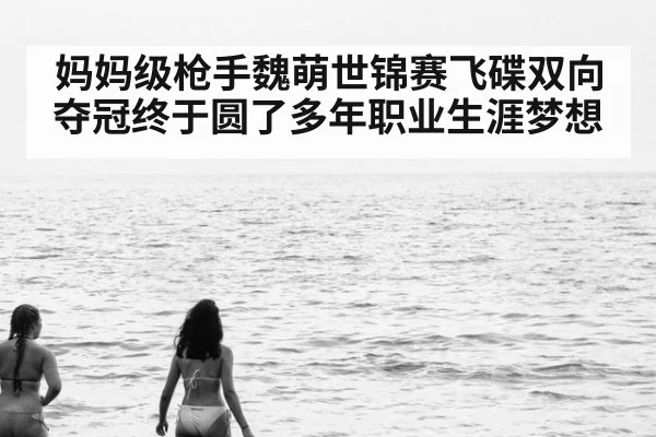 妈妈级枪手魏萌世锦赛飞碟双向夺冠终于圆了多年职业生涯梦想